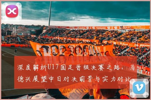 深度解析U17国足晋级决赛之路,马德兴展望中日对决前景与实力对比
