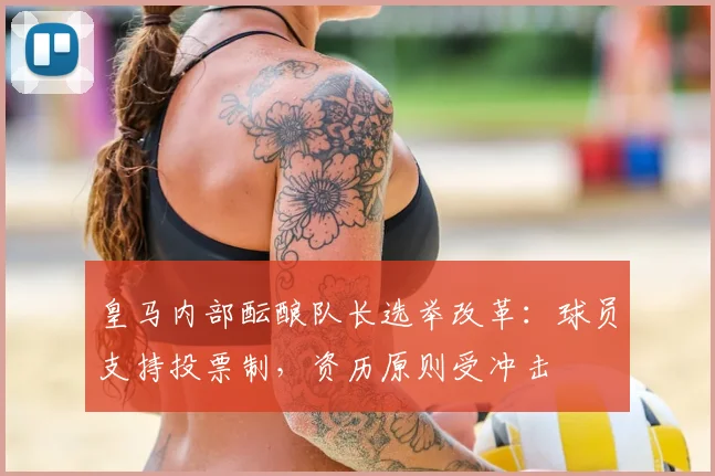 皇马内部酝酿队长选举改革:球员支持投票制,资历原则受冲击