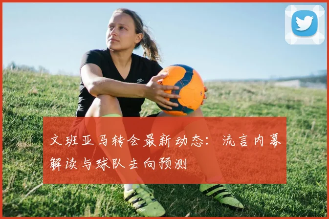 文班亚马转会最新动态：流言内幕解读与球队去向预测