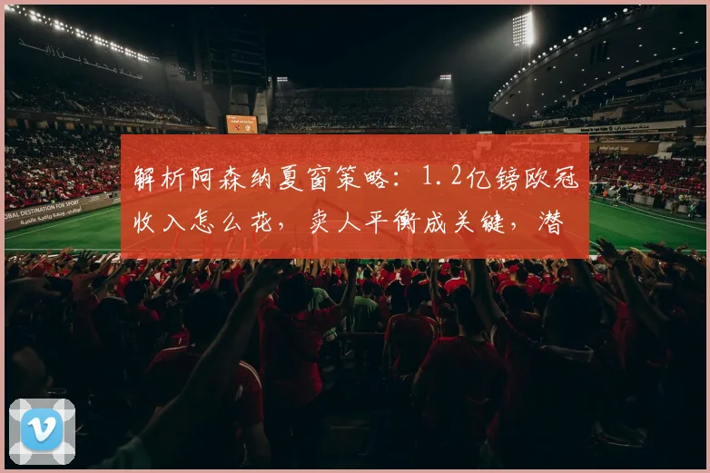 解析阿森纳夏窗策略：1.2亿镑欧冠收入怎么花，卖人平衡成关键，潜在目标有哪些