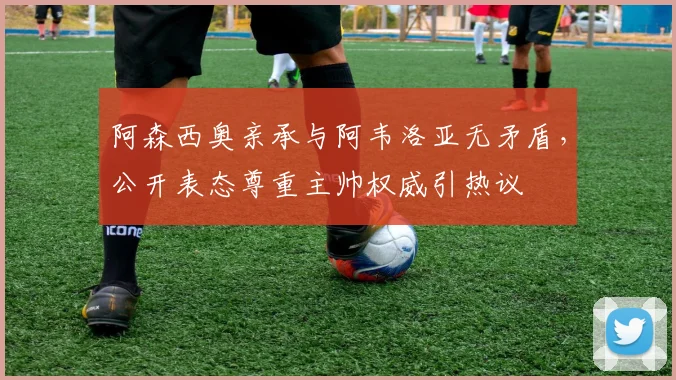 阿森西奥亲承与阿韦洛亚无矛盾,公开表态尊重主帅权威引热议