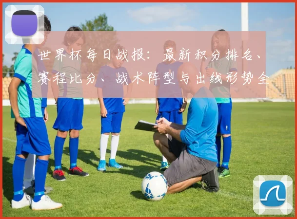 世界杯每日战报：最新积分排名、赛程比分、战术阵型与出线形势全解析