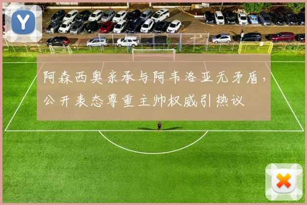 阿森西奥亲承与阿韦洛亚无矛盾，公开表态尊重主帅权威引热议