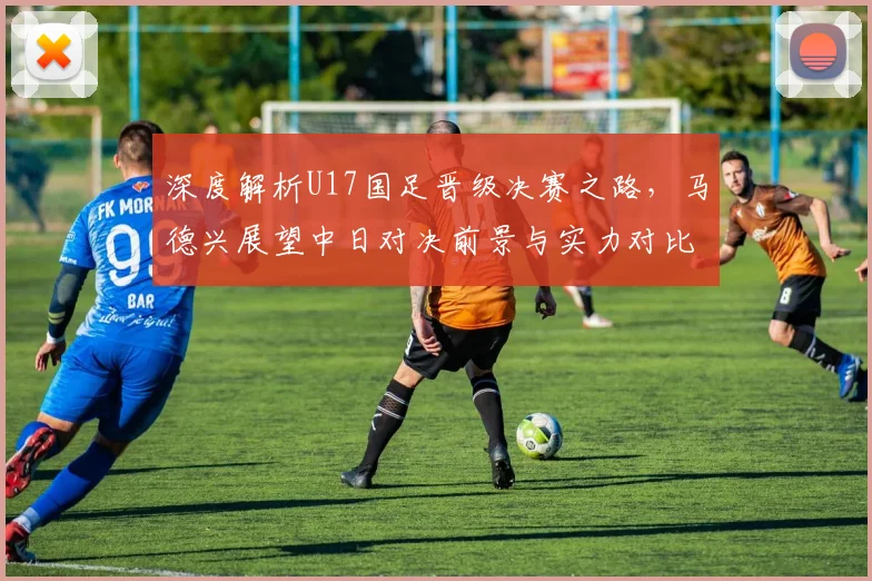 深度解析U17国足晋级决赛之路，马德兴展望中日对决前景与实力对比
