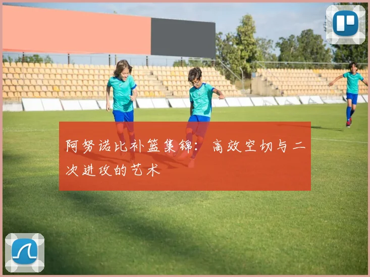 阿努诺比补篮集锦：高效空切与二次进攻的艺术