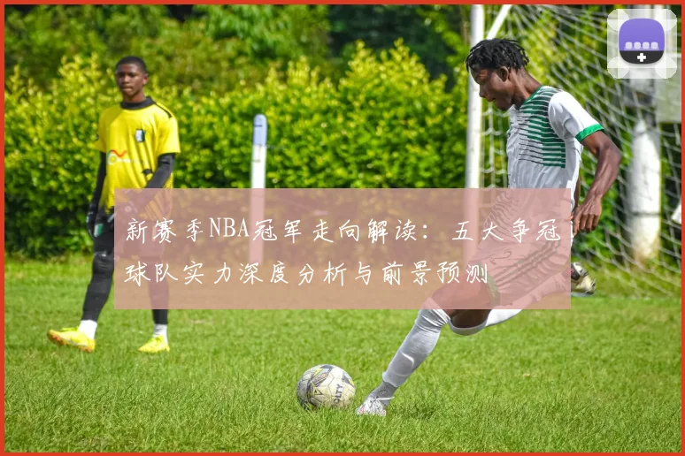 新赛季NBA冠军走向解读：五大争冠球队实力深度分析与前景预测